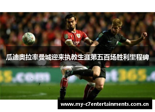 瓜迪奥拉率曼城迎来执教生涯第五百场胜利里程碑